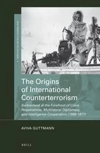 The Origins of International Counterterrorism: Switzerland at the Forefront of Crisis Negotiations, Multilateral Diplomacy, and Intelligence Cooperation (1969-1977) - Aviva Guttmann Latest