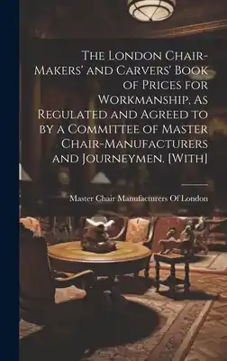 Latest The London Chair-Makers' and Carvers' Book of Prices for Workmanship, As Regulated and Agreed to by a Committee of Master Chair-Manufacturers and Jour (Hardcover)